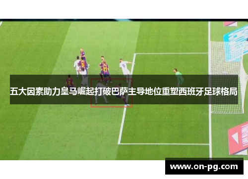 五大因素助力皇马崛起打破巴萨主导地位重塑西班牙足球格局