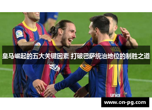 皇马崛起的五大关键因素 打破巴萨统治地位的制胜之道