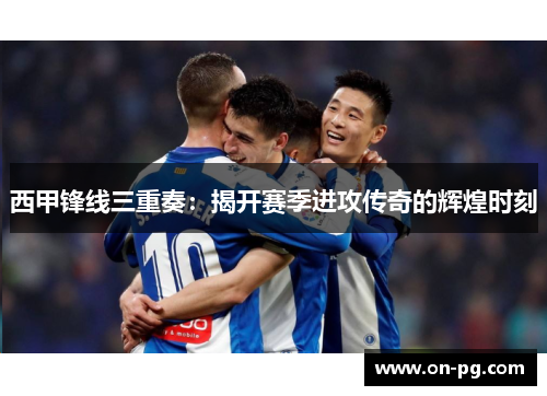 西甲锋线三重奏:揭开赛季进攻传奇的辉煌时刻