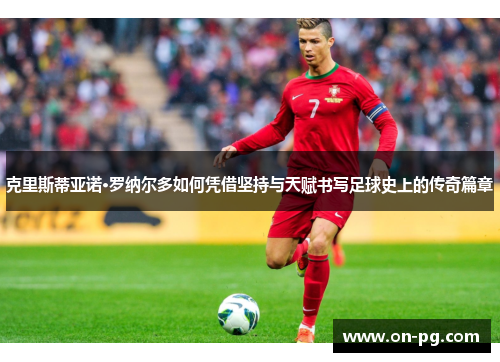 克里斯蒂亚诺·罗纳尔多如何凭借坚持与天赋书写足球史上的传奇篇章