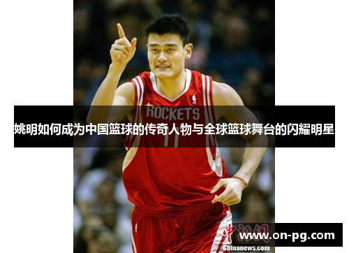 姚明如何成为中国篮球的传奇人物与全球篮球舞台的闪耀明星