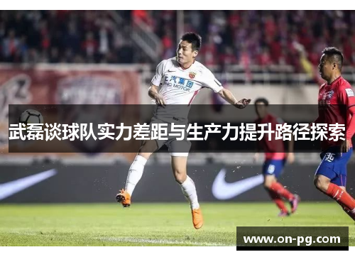 武磊谈球队实力差距与生产力提升路径探索