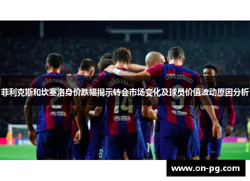 菲利克斯和坎塞洛身价跌幅揭示转会市场变化及球员价值波动原因分析