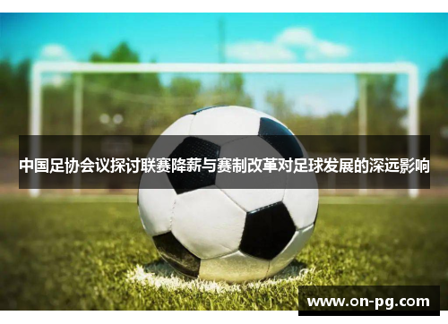 中国足协会议探讨联赛降薪与赛制改革对足球发展的深远影响