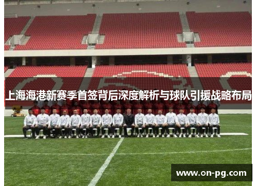 上海海港新赛季首签背后深度解析与球队引援战略布局