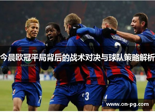 今晨欧冠平局背后的战术对决与球队策略解析