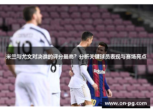 米兰与尤文对决谁的评分最高？分析关键球员表现与赛场亮点