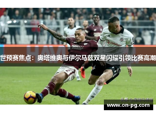 世预赛焦点：奥塔维奥与伊尔马兹双星闪耀引领比赛高潮