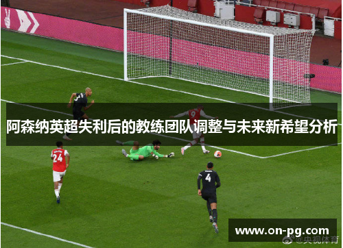 阿森纳英超失利后的教练团队调整与未来新希望分析