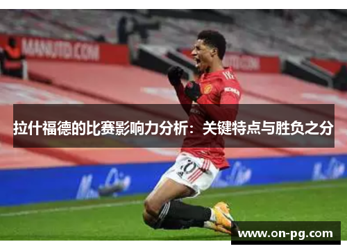 拉什福德的比赛影响力分析：关键特点与胜负之分