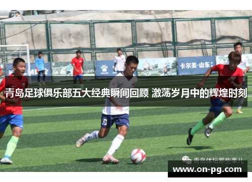 青岛足球俱乐部五大经典瞬间回顾 激荡岁月中的辉煌时刻