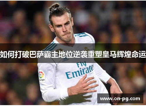 如何打破巴萨霸主地位逆袭重塑皇马辉煌命运