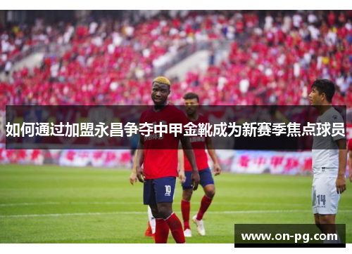 如何通过加盟永昌争夺中甲金靴成为新赛季焦点球员