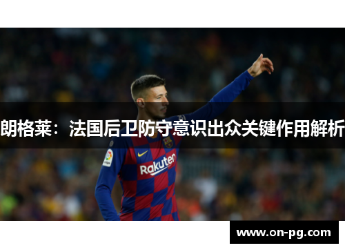 朗格莱：法国后卫防守意识出众关键作用解析