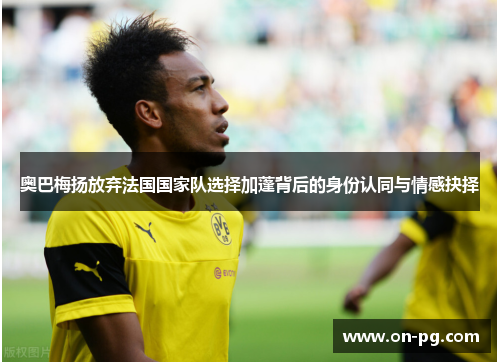 奥巴梅扬放弃法国国家队选择加蓬背后的身份认同与情感抉择