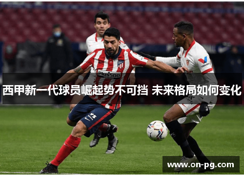 西甲新一代球员崛起势不可挡 未来格局如何变化