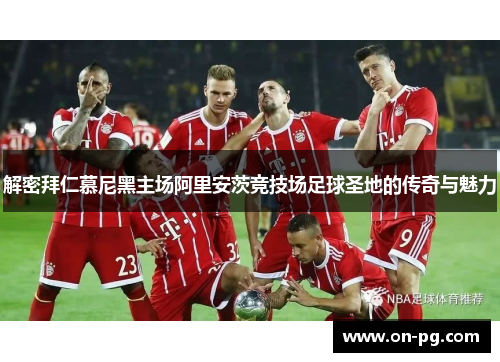 解密拜仁慕尼黑主场阿里安茨竞技场足球圣地的传奇与魅力 解密拜仁慕尼黑主场阿里安茨竞技场足球圣地的传奇与魅力