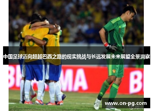 中国足球迈向超越巴西之路的现实挑战与长远发展未来展望全景洞察 中国足球迈向超越巴西之路的现实挑战与长远发展未来展望全景洞察