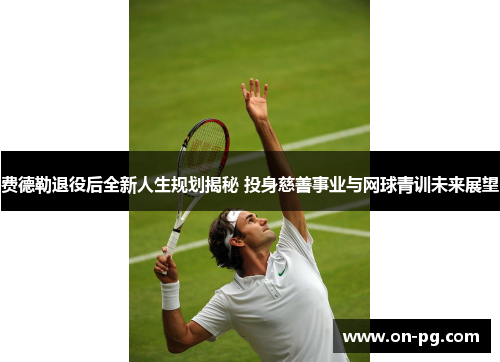 费德勒退役后全新人生规划揭秘 投身慈善事业与网球青训未来展望 费德勒退役后全新人生规划揭秘 投身慈善事业与网球青训未来展望