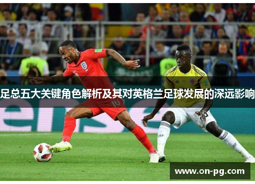 足总五大关键角色解析及其对英格兰足球发展的深远影响 足总五大关键角色解析及其对英格兰足球发展的深远影响