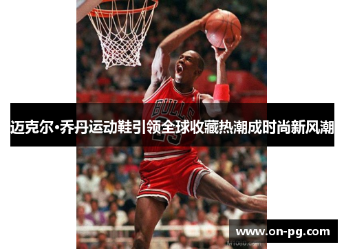 迈克尔·乔丹运动鞋引领全球收藏热潮成时尚新风潮 迈克尔·乔丹运动鞋引领全球收藏热潮成时尚新风潮