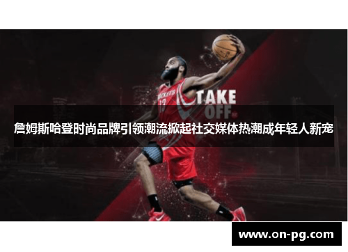 詹姆斯哈登时尚品牌引领潮流掀起社交媒体热潮成年轻人新宠