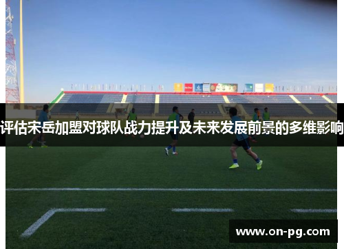 评估宋岳加盟对球队战力提升及未来发展前景的多维影响