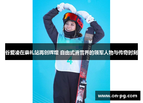 谷爱凌在崇礼站再创辉煌 自由式滑雪界的领军人物与传奇时刻