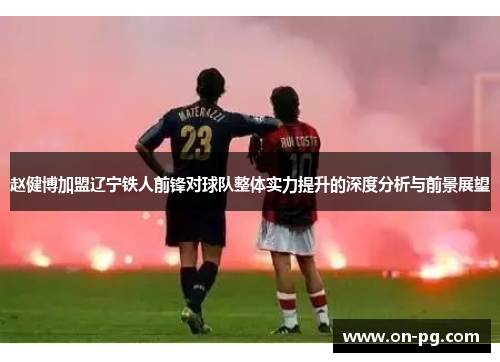 赵健博加盟辽宁铁人前锋对球队整体实力提升的深度分析与前景展望