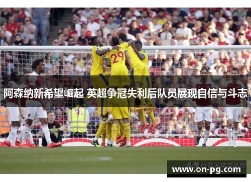 阿森纳新希望崛起 英超争冠失利后队员展现自信与斗志
