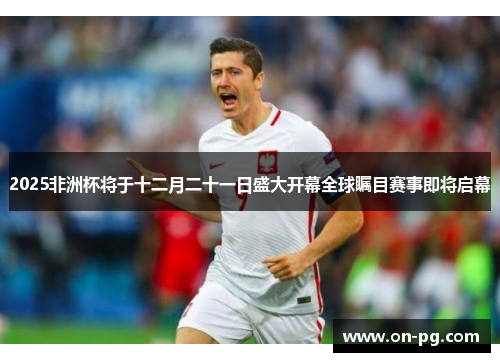 2025非洲杯将于十二月二十一日盛大开幕全球瞩目赛事即将启幕