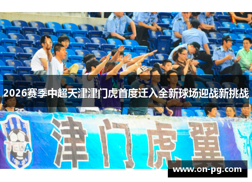 2026赛季中超天津津门虎首度迁入全新球场迎战新挑战