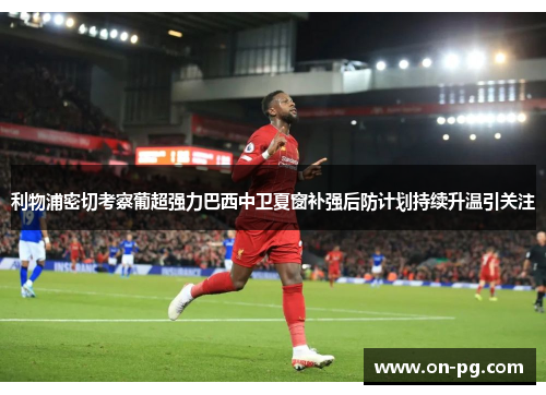 利物浦密切考察葡超强力巴西中卫夏窗补强后防计划持续升温引关注 利物浦密切考察葡超强力巴西中卫夏窗补强后防计划持续升温引关注