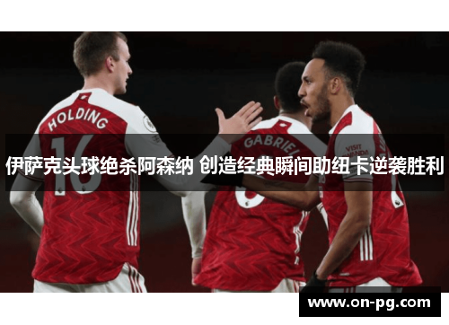 伊萨克头球绝杀阿森纳 创造经典瞬间助纽卡逆袭胜利
